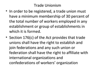 Trade Unionism
• In order to be registered, a trade union must
have a minimum membership of 30 percent of
the total number of workers employed in any
establishment or group of establishments in
which it is formed.
• Section 176(c) of the Act provides that trade
unions shall have the right to establish and
join federations and any such union or
federation shall have the right to affiliate with
international organizations and
confederations of workers’ organization
 