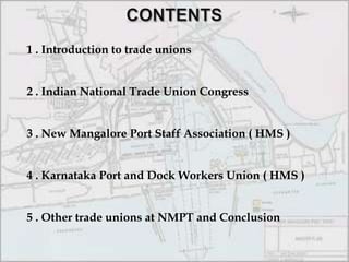 CONTENTS1 . Introduction to trade unions2 . Indian National Trade Union Congress3 . New Mangalore Port Staff Association ( HMS )4 . Karnataka Port and Dock Workers Union ( HMS )5 . Other trade unions at NMPT and Conclusion