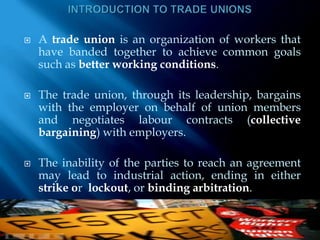INTRODUCTION TO TRADE UNIONSA trade union is an organization of workers that have banded together to achieve common goals such as better working conditions.The trade union, through its leadership, bargains with the employer on behalf of union members and negotiates labour contracts (collective bargaining) with employers. The inability of the parties to reach an agreement may lead to industrial action, ending in either strike or  lockout, or binding arbitration.