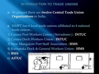 INTRODUCTION TO TRADE UNIONSAt present there are twelve Central Trade Union Organizations in India .NMPT has 6 local trade unions affiliated to 4 national trade unions .1) Canara Port Workers Union ( Stevedores ) : INTUC2) Canara Dock Workers Union : INTUC3) New Mangalore Port Staff Association : HMS4) Karnataka Dock & General Workers Union : HMS5) BMS6) AITUC