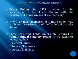 INTRODUCTION TO TRADE UNIONSTrade Unions Act, 1926 provides for the registration of the Trade Unions with the Registrars of Trade Unions of their territory. Any 7 or more members of a trade union may apply for the registration of the Trade Union under the Act. These registered Trade Unions are required to submit annual statutory return to the Registrar regarding their	1. General Funds	2. Income/Expenses	3. Assets/Liabilities