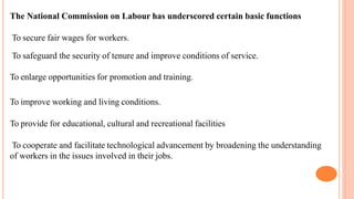 The National Commission on Labour has underscored certain basic functions
To secure fair wages for workers.
To safeguard the security of tenure and improve conditions of service.
To enlarge opportunities for promotion and training.
To improve working and living conditions.
To provide for educational, cultural and recreational facilities
To cooperate and facilitate technological advancement by broadening the understanding
of workers in the issues involved in their jobs.
 