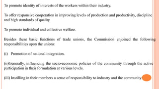 To promote identity of interests of the workers within their industry.
To offer responsive cooperation in improving levels of production and productivity, discipline
and high standards of quality.
To promote individual and collective welfare.
Besides these basic functions of trade unions, the Commission enjoined the following
responsibilities upon the unions:
(i) Promotion of national integration.
(ii)Generally, influencing the socio-economic policies of the community through the active
participation in their formulation at various levels.
(iii) Instilling in their members a sense of responsibility to industry and the community.
 