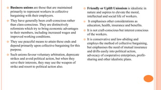  Business unions are those that are maintained
primarily to represent workers in collective
bargaining with their employers.
 They have generally been craft-conscious rather
than class-conscious. They are distinctively
reformists which try to bring economic advantages
to their members, including increased wages and
improved working conditions.
 They use peaceful means to attain these ends and
depend primarily upon collective bargaining for this
purpose.
 Such unions favour voluntary arbitration, deprecate
strikes and avoid political action, but when they
serve their interests, they may use the weapon of
strike and resort to political action also.
 Friendly or Uplift Unionism is idealistic in
nature and aspires to elevate the moral,
intellectual and social life of workers.
 It emphasises other considerations as
education, health, insurance and benefits.
 It is not craft-conscious but interest conscious
of the workers.
 It is conservative and law-abiding and
employs the method of collective bargaining,
but emphasises the need of mutual insurance
and drifts easily into political action,
advocacy of cooperative enterprises, profit-
sharing and other idealistic plans.
 