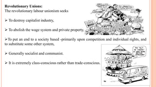Revolutionary Unions:
The revolutionary labour unionism seeks
 To destroy capitalist industry,
 To abolish the wage system and private property,
To put an end to a society based -primarily upon competition and individual rights, and
to substitute some other system,
 Generally socialist and communist.
 It is extremely class-conscious rather than trade-conscious.
 