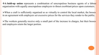A hold-up union represents a combination of unscrupulous business agents of a labour
organisation with equally unscrupulous employers to thrust exorbitant prices upon customers.
When a craft is sufficiently organised so as virtually to control the local market, the bosses
in an agreement with employers set excessive prices for the services they render to the public.
The workers generally receive only a small part of the increase in charges, but their bosses
and employers retain the larger portion.
 
