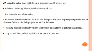 Aguerrilla union does not believe in cooperation with employers.
It aims at exploiting whatever and whatsoever it can.
It is generally non- democratic.
Its leaders are unscrupulous, ruthless and irresponsible, and they frequently make use of
all sorts of violence in their programmes of exploitation.
This type of unionism mostly resorts to terrorism in its efforts to enforce its demands.
They believe in exploitation, violence and non-cooperation.
 