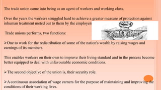 The trade union came into being as an agent of workers and working class.
Over the years the workers struggled hard to achieve a greater measure of protection against
inhuman treatment meted out to them by the employers.
Trade unions performs, two functions:
One to work for the redistribution of some of the nation's wealth by raising wages and
earnings of its members.
This enables workers on their own to improve their living standard and in the process become
better equipped to deal with unfavourable economic conditions.
The second objective of the union is, their security role.
Acontinuous association of wage earners for the purpose of maintaining and improving the
conditions of their working lives.
 