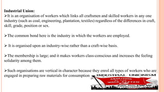 Industrial Union:
It is an organisation of workers which links all craftsmen and skilled workers in any one
industry (such as coal, engineering, plantation, textiles) regardless of the differences in craft,
skill, grade, position or sex.
The common bond here is the industry in which the workers are employed.
 It is organised upon an industry-wise rather than a craft-wise basis.
The membership is large; and it makes workers class-conscious and increases the feeling
solidarity among them.
Such organisations are vertical in character because they enrol all types of workers who are
engaged in preparing raw materials for consumption.
 