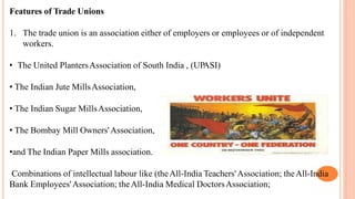 Features of Trade Unions
1. The trade union is an association either of employers or employees or of independent
workers.
• The United PlantersAssociation of South India , (UPASI)
• The Indian Jute MillsAssociation,
• The Indian Sugar MillsAssociation,
• The Bombay Mill Owners'Association,
•and The Indian Paper Mills association.
Combinations of intellectual labour like (theAll-India Teachers'Association; theAll-India
Bank Employees'Association; theAll-India Medical DoctorsAssociation;
 