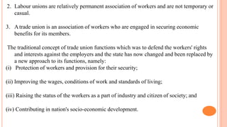 2. Labour unions are relatively permanent association of workers and are not temporary or
casual.
3. Atrade union is an association of workers who are engaged in securing economic
benefits for its members.
The traditional concept of trade union functions which was to defend the workers' rights
and interests against the employers and the state has now changed and been replaced by
a new approach to its functions, namely:
(i) Protection of workers and provision for their security;
(ii) Improving the wages, conditions of work and standards of living;
(iii) Raising the status of the workers as a part of industry and citizen of society; and
(iv) Contributing in nation's socio-economic development.
 
