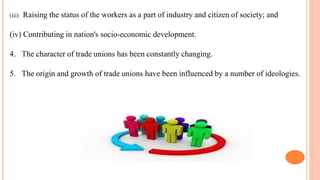 (iii) Raising the status of the workers as a part of industry and citizen of society; and
(iv) Contributing in nation's socio-economic development.
4. The character of trade unions has been constantly changing.
5. The origin and growth of trade unions have been influenced by a number of ideologies.
 