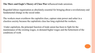 The Marx and Engle’s Theory of Class War influenced trade unionism.
Regarded labour organisation as absolutely essential for bringing about a revolutionary and
fundamental change in the social order.
The workers must overthrow the capitalist class, capture state power and usher in a
classless society because the capitalistic class has long exploited the workers.
Under capitalism, the principal function of trade union has been to fight for the
maintenance of the existing wages, to demand higher wages and the betterment of the
conditions of work
 