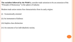 The socialists followed by the Webb’s, consider trade unionism to be an extension of the
“Principle of Democracy” in the sphere of industry
Modern trade union retains four characteristics from its early origins:
(i) Economically oriented
(ii) An instrument of defence
(iii) Implies class distinction
(iv) An outcome of an individualistic society.
 