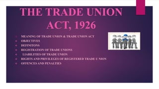 THE TRADE UNION
ACT, 1926
 MEANING OF TRADE UNION & TRADE UNION ACT
 OBJECTIVES
 DEFINITONS
 REGISTRATION OF TRADE UNIONS
 LIABILITIES OF TRADE UNION
 RIGHTS AND PRIVILEGES OF REGISTERED TRADE U NION
 OFFENCES AND PENALTIES
 