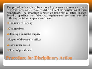 The procedure is evolved by various high courts and supreme courts 
in appeal under Article 226 and Article 136 of the constitution of India 
respectively. The procedure is based on principles of natural justice. 
Broadly speaking the following requirements are sine qua for 
inflicting punishment upon a workman. 
 Preliminary Enquiry 
Charge-sheet 
Holding a domestic enquiry 
Report of the enquiry officer 
Show cause notice 
Order of punishment 
Procedure for Disciplinary Action 
 