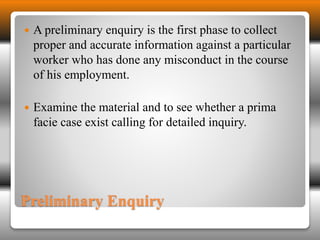  A preliminary enquiry is the first phase to collect 
proper and accurate information against a particular 
worker who has done any misconduct in the course 
of his employment. 
 Examine the material and to see whether a prima 
facie case exist calling for detailed inquiry. 
Preliminary Enquiry 
 