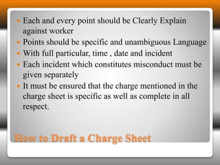  Each and every point should be Clearly Explain 
against worker 
 Points should be specific and unambiguous Language 
 With full particular, time , date and incident 
 Each incident which constitutes misconduct must be 
given separately 
 It must be ensured that the charge mentioned in the 
charge sheet is specific as well as complete in all 
respect. 
How to Draft a Charge Sheet 
 