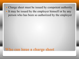  Charge sheet must be issued by competent authority 
 It may be issued by the employer himself or by any 
person who has been so authorized by the employer 
Who can issue a charge sheet 
 