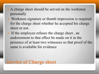  A charge sheet should be served on the workmen 
personally 
 Workmen signature or thumb impression is required 
for the charge sheet whether he accepted his charge 
sheet or not. 
 If the employee refuses the charge sheet , an 
endorsement to that effect be made on it in the 
presence of at least two witnesses so that proof of the 
same is available for evidence 
Service of Charge sheet 
 