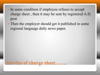  In same condition if employee refuses to accept 
charge sheet , then it may be sent by registered A.D. 
post 
 Then the employer should get it published in some 
regional language daily news paper. 
Service of charge sheet……. 
 