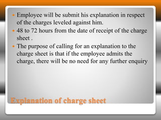  Employee will be submit his explanation in respect 
of the charges leveled against him. 
 48 to 72 hours from the date of receipt of the charge 
sheet . 
 The purpose of calling for an explanation to the 
charge sheet is that if the employee admits the 
charge, there will be no need for any further enquiry 
Explanation of charge sheet 
 
