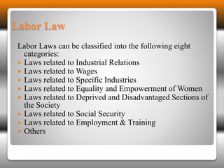Labor Law 
Labor Laws can be classified into the following eight 
categories: 
 Laws related to Industrial Relations 
 Laws related to Wages 
 Laws related to Specific Industries 
 Laws related to Equality and Empowerment of Women 
 Laws related to Deprived and Disadvantaged Sections of 
the Society 
 Laws related to Social Security 
 Laws related to Employment & Training 
 Others 
 