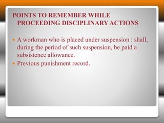 POINTS TO REMEMBER WHILE 
PROCEEDING DISCIPLINARY ACTIONS 
 A workman who is placed under suspension : shall, 
during the period of such suspension, be paid a 
subsistence allowance. 
 Previous punishment record. 
