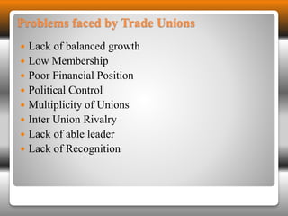 Problems faced by Trade Unions 
 Lack of balanced growth 
 Low Membership 
 Poor Financial Position 
 Political Control 
 Multiplicity of Unions 
 Inter Union Rivalry 
 Lack of able leader 
 Lack of Recognition 
 