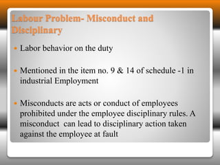 Labour Problem- Misconduct and 
Disciplinary 
 Labor behavior on the duty 
 Mentioned in the item no. 9 & 14 of schedule -1 in 
industrial Employment 
 Misconducts are acts or conduct of employees 
prohibited under the employee disciplinary rules. A 
misconduct can lead to disciplinary action taken 
against the employee at fault 
 