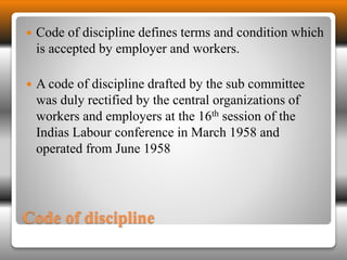  Code of discipline defines terms and condition which 
is accepted by employer and workers. 
 A code of discipline drafted by the sub committee 
was duly rectified by the central organizations of 
workers and employers at the 16th session of the 
Indias Labour conference in March 1958 and 
operated from June 1958 
Code of discipline 
 