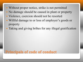  Without proper notice, strike is not permitted 
 No damage should be caused in plant or property 
 Violence, coercion should not be resorted 
 Willful damage to or loss of employer’s goods or 
property 
 Taking and giving bribes for any illegal gratification 
Principals of code of conduct 
 