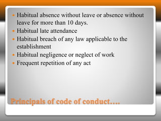  Habitual absence without leave or absence without 
leave for more than 10 days. 
 Habitual late attendance 
 Habitual breach of any law applicable to the 
establishment 
 Habitual negligence or neglect of work 
 Frequent repetition of any act 
Principals of code of conduct…. 
 