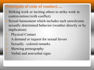Principals of code of conduct…. 
 Striking work or inciting others to strike work in 
contravention (with conflict) 
 Sexual harassment which includes such unwelcome 
sexually determined behavior (weather directly or by 
implication) 
1. Physical Contact 
2. A demand or request for sexual favors 
3. Sexually –colored remarks 
4. Showing pornography 
5. Verbal and nonverbal signs 
 