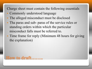 Charge sheet must contain the following essentials 
 Commonly understood language 
 The alleged misconduct must be disclosed 
 Tha paras and sub- paras of the service rules or 
standing orders within which the particular 
misconduct falls must be referred to. 
 Time frame for reply (Minimum 48 hours for giving 
the explanation) 
How to draft…….. 
 