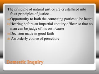 The principle of natural justice are crystallized into 
four principles of justice – 
a)Opportunity to both the contesting parties to be heard 
b)Hearing before an impartial enquiry officer so that no 
man can be judge of his own cause 
c)Decision made in good faith 
d) An orderly course of procedure 
Domestic Inquiry 
 