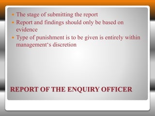 The stage of submitting the report 
 Report and findings should only be based on 
evidence 
 Type of punishment is to be given is entirely within 
management‘s discretion 
REPORT OF THE ENQUIRY OFFICER 
 