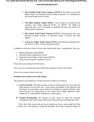 For useful Documents like this and Lots of more Educational and Technological Stuff Visit...

                                       www.thecodexpert.com



                    2. The All India Trade Union Congress (AITUC). This union serves as the
                       labour forum of Communist Party of India at present. It is considered as
                       the second largest union in India.


                    3. The Hind Mazdoor Sabha (HMS). It was formed in Calcutta by the
                       socialists who neither approved INTUC nor AITUC. The HMS was
                       organised with a view to keeping its members free from any political or
                       other outside interference.

                    4. The United Trade Union Congress (UTUC). Those persons who were
                       dissident socialist formed it. It functions mainly in Kerala and West
                       Bengal.

                    5. Centre for Indian Trade Unions (CITU). The Marxists separated from
                       the AITUC in May 1970 and formed the CITU.

        In addition to the above, there are four other central trade union organisations. They are:

           •    Bhartiya Mazdoor Sangh (BMS)
           •    National Labour Organisation (NLO)
           •    National Front of Indian Trade Unions (NFITU)
           •    Trade Union Congress Committee (TUCC).

        Please don’t get confused with the names.

        Have you ever wondered that what could be the problems faced by the Unions!

        If not, let us examine them one by one.

        Problems and weaknesses of trade unions

        The problems and weaknesses of trade unionism in India are as follows:

            I. Uneven Growth. The trade unionism in India is characterised by uneven growth,
               both industry-wise and area-wise. Trade unions are popular in big industries and
               the degree of unionisation varies widely from industry to industry. Besides, trade
               union activities are concentrated in a few states and in bigger industrial centers
               mainly due to concentration of industries in those places.

           II. Limited Membership. The number of trade unions in India has increased
               considerably. But this has been followed by the declining membership per union.

               This is due to the reason that any seven workers any form a union under the Trade
               Unions Act, 1926 and get it registered. Secondly, the rivalry among the leaders of
 
