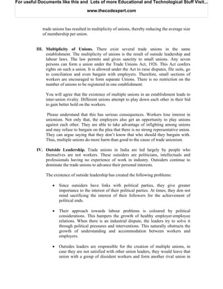 For useful Documents like this and Lots of more Educational and Technological Stuff Visit...

                                       www.thecodexpert.com



             trade unions has resulted in multiplicity of unions, thereby reducing the average size
             of membership per union.


          III. Multiplicity of Unions. There exist several trade unions in the same
               establishment. The multiplicity of unions is the result of outside leadership and
               labour laws. The law permits and gives sanctity to small unions. Any seven
               persons can form a union under the Trade Unions Act, 1926. This Act confers
               rights on such a union. It is allowed under the Act to raise disputes, file suits, go
               to conciliation and even bargain with employers. Therefore, small sections of
               workers are encouraged to form separate Unions. There is no restriction on the
               number of unions to be registered in one establishment.

               You will agree that the existence of multiple unions in an establishment leads to
               inter-union rivalry. Different unions attempt to play down each other in their bid
               to gain better hold on the workers.

                Please understand that this has serious consequences. Workers lose interest in
               unionism. Not only that, the employers also get an opportunity to play unions
               against each other. They are able to take advantage of infighting among unions
               and may refuse to bargain on the plea that there is no strong representative union.
               They can argue saying that they don’t know that who should they bargain with.
               Thus, multiple unions do more harm than good to the cause of trade unionism.

          IV. Outside Leadership. Trade unions in India are led largely by people who
              themselves are not workers. These outsiders are politicians, intellectuals and
              professionals having no experience of work in industry. Outsiders continue to
              dominate the trade unions to advance their personal interests.

               The existence of outside leadership has created the following problems:

                   •   Since outsiders have links with political parties, they give greater
                       importance to the interest of their political parties. At times, they don not
                       mind sacrificing the interest of their followers for the achievement of
                       political ends.

                   •   Their approach towards labour problems is coloured by political
                       considerations. This hampers the growth of healthy employer-employee
                       relations. When there is an industrial dispute, the leaders try to solve it
                       through political pressures and interventions. This naturally obstructs the
                       growth of understanding and accommodation between workers and
                       employers.

                   •   Outsides leaders are responsible for the creation of multiple unions, in
                       case they are not satisfied with other union leaders, they would leave that
                       union with a group of dissident workers and form another rival union in
 