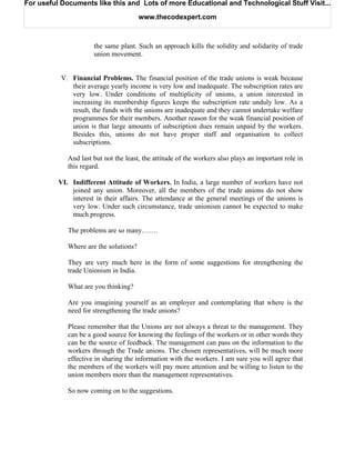 For useful Documents like this and Lots of more Educational and Technological Stuff Visit...

                                        www.thecodexpert.com



                      the same plant. Such an approach kills the solidity and solidarity of trade
                      union movement.


           V. Financial Problems. The financial position of the trade unions is weak because
              their average yearly income is very low and inadequate. The subscription rates are
              very low. Under conditions of multiplicity of unions, a union interested in
              increasing its membership figures keeps the subscription rate unduly low. As a
              result, the funds with the unions are inadequate and they cannot undertake welfare
              programmes for their members. Another reason for the weak financial position of
              union is that large amounts of subscription dues remain unpaid by the workers.
              Besides this, unions do not have proper staff and organisation to collect
              subscriptions.

             And last but not the least, the attitude of the workers also plays an important role in
             this regard.

          VI. Indifferent Attitude of Workers. In India, a large number of workers have not
              joined any union. Moreover, all the members of the trade unions do not show
              interest in their affairs. The attendance at the general meetings of the unions is
              very low. Under such circumstance, trade unionism cannot be expected to make
              much progress.

             The problems are so many…….

             Where are the solutions?

             They are very much here in the form of some suggestions for strengthening the
             trade Unionism in India.

             What are you thinking?

             Are you imagining yourself as an employer and contemplating that where is the
             need for strengthening the trade unions?

             Please remember that the Unions are not always a threat to the management. They
             can be a good source for knowing the feelings of the workers or in other words they
             can be the source of feedback. The management can pass on the information to the
             workers through the Trade unions. The chosen representatives, will be much more
             effective in sharing the information with the workers. I am sure you will agree that
             the members of the workers will pay more attention and be willing to listen to the
             union members more than the management representatives.

             So now coming on to the suggestions.
 