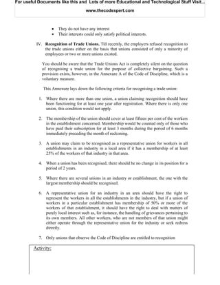 For useful Documents like this and Lots of more Educational and Technological Stuff Visit...

                                         www.thecodexpert.com



                    •   They do not have any interest
                    •   Their interests could only satisfy political interests.

          IV. Recognition of Trade Unions. Till recently, the employers refused recognition to
              the trade unions either on the basis that unions consisted of only a minority of
              employees or two or more unions existed.

             You should be aware that the Trade Unions Act is completely silent on the question
             of recognising a trade union for the purpose of collective bargaining. Such a
             provision exists, however, in the Annexure A of the Code of Discipline, which is a
             voluntary measure.

             This Annexure lays down the following criteria for recognising a trade union:

           1. Where there are more than one union, a union claiming recognition should have
              been functioning for at least one year after registration. Where there is only one
              union, this condition would not apply.

           2. The membership of the union should cover at least fifteen per cent of the workers
              in the establishment concerned. Membership would be counted only of those who
              have paid their subscription for at least 3 months during the period of 6 months
              immediately preceding the month of reckoning.

           3. A union may claim to be recognised as a representative union for workers in all
              establishments in an industry in a local area if it has a membership of at least
              25% of the workers of that industry in that area.

           4. When a union has been recognised, there should be no change in its position for a
              period of 2 years.

           5. Where there are several unions in an industry or establishment, the one with the
              largest membership should be recognised.

           6. A representative union for an industry in an area should have the right to
              represent the workers in all the establishments in the industry, but if a union of
              workers in a particular establishment has membership of 50% or more of the
              workers of that establishment, it should have the right to deal with matters of
              purely local interest such as, for instance, the handling of grievances pertaining to
              its own members. All other workers, who are not members of that union might
              either operate through the representative union for the industry or seek redress
              directly.

           7. Only unions that observe the Code of Discipline are entitled to recognition

        Activity:
 