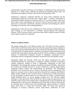 For useful Documents like this and Lots of more Educational and Technological Stuff Visit...

                                       www.thecodexpert.com



        predominantly concerned with terms and conditions of employment like achieving the
        payment of a “family wage”, defining and reducing the standard working week, and
        constraining the employer’s ability to hire and fire at will (Hyman, 1999).

        Furthermore, employees’ traditional identities are being slowly displaced and the
        transformatory ideals have lost their grip; workers adopt “ a rational, instrumental or
        experimental attitude towards the unions (or parties). To win their support, unions now
        have to pass a direct and pragmatic test. However, unions of late have come to be widely
        perceived as conservative institutions; primarily concerned with defending the relative
        advantages of a minority of the working population.

        Management on their part has also established new forms of direct communication, like
        team working, as new mechanisms of collective decision-making with employees
        (Hyman, 1999). Given this context, unions have been called to abjure the path of conflict
        and to explore the path of co-operation.




        INDIAN LABOUR TODAY

        The changes taking place in the Indian economy since 199 reflect the above situation.
        Tariff and non-tariff trade barriers have been lowered, industrial licensing abandoned in
        many sectors, private capital permitted in areas reserved for the public sector, restrictions
        on foreign direct investment removed, steps have been taken towards privatization, food
        subsidies have been reduced and the rupee devalued. This has resulted in a strengthened
        presence of multinational companies, increase in redundancy, introduction of new
        technologies and new management techniques, the growth of the core/periphery model.

        Ghatoshkar (2000) and Noronha (1996) state that Indian management has today
        introduced flexibility by restructuring, of companies, banning recruitment of permanent
        category employees, shutting of units or departments, transferring of jobs from
        bargainable to non-bargainable categories, introducing functional flexibility, intensifying
        the working day through pressure to increase productivity, opening parallel plants,
        employing contract workers and subcontracting out production .The technological
        possibility of the internet has given a boost to downsizing and lean management. The
        trend is to outsource work as much as possible to keep the core company small (Mitter,
        2000). Further, though law does not allow closure o industrial units without permission
        by the government, in practice there are not restrictions on closures. To permit labour
        market flexibility there is a call for changes in labour laws. The VRS has enabled
        employers to side-step Section 25(N) of the ID Act. Recent, long-term agreements (LTA)
        signed by unions at their various plants allow a management the scope for organizing and
        reorganizing the work processes. Managements have been able to undo the union power
        by relocating units in interior places and simultaneously curbing militancy in existing
        plants where there is a strong union (Noronha, 2000). The unions have agreed to
        participate in re-layout, relocation, process improvement, reallocation of work,
 