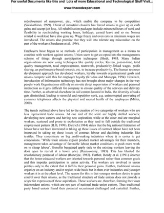 For useful Documents like this and Lots of more Educational and Technological Stuff Visit...

                                        www.thecodexpert.com



        redeployment of manpower, etc., which enable the company to be competitive
        (Sivanathiran, 1999). Threat of industrial closures has forced unions to give up or curb
        gains and accept job loss. All rehabilitation packages include enhanced hours of work and
        flexibility in rescheduling working hours, holidays, earned leave and so on. Norma
        related to workload have also gone up. Wage freeze and even cuts in minimum wages are
        introduced. The unions also promise that they will into tolerate any misconduct on the
        part of the workers (Sundaram et al, 1996).

        Employers have begun to se methods of participation in management as a means to
        combine with workers against unions. Union seem to get co-opted into the managements
        scheme of things through participation techniques (Sheth, 1993. Many Indian
        organisations are now using techniques like quality circles, Kaizen, just-in-time, total
        quality management, total empowerment, teamwork, productivity-linked wages, profit
        sharing, an performance-based rewards, etc. to increase productivity. The human resource
        development approach has developed workers, loyalty towards organizational goals and
        unions compete with this for employee loyalty (Krishna and Monappa, 1994). However,
        introduction of information technology has not brought about major changes in the way
        people work Organisations still rely on on-site direct supervision of workers and personal
        interaction as it gets difficult for company to ensure quality of the services and delivery
        time. Further, as observed elsewhere in call centers located in India, the diversity of tasks
        gets diminished, leading to stressful and repetitive work, e.g. uninterrupted answering of
        customer telephones affects the physical and mental health of the employees (Mitter,
        2000).

        The trends outlined above have led to the creation of two categories of workers who are
        less represented trade unions. At one end of the scale are highly skilled workers;
        developing new careers and having new aspirations while at the other end are marginal
        workers, scattered and prone to exploitation as they tend to fall outside the traditional
        employment pattern (ILO, 1999). Dietrich (1984) states that the big national federation of
        labour have not been interested in taking up these issues of contract labour have not been
        interested in taking up these issues of contract labour and declining industries like
        textiles. They concentrate on big profit-making industries where it is easier to get
        concessions. ‘While trade unions exploit product market advantages for their members,
        management takes advantage of favorable labour market conditions to push more work
        on to cheap labour’. Benefits bargained apply only to the existing workers leaving the
        door open to recruit at a lower price (Ramaswamy, 1983). This has blunted the
        revolutionary potential of labour (Banerjee, 1983). Further, Reddy et al. (1991) observe
        that the better-educated workers are oriented towards personal rather than common goals
        and this impedes participation in union activity. The workers are involved in union
        politics only to the extent that it fulfills their personal gains. Further, traditional unions
        organize on an industry-and/or region wide basis but in then ever industries and younger
        workers it is at the plant level. The reason for this is that younger workers desire to gain
        control over their unions, as the traditional structure of trade unions does not provide a
        scope for expression of these aspirations. These workers are, therefore, forming their own
        independent unions, which are not part of national trade union centers. Thus traditional
        party based unions found their potential recruitment challenged and curtailed. Further,
 