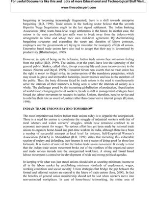 For useful Documents like this and Lots of more Educational and Technological Stuff Visit...

                                       www.thecodexpert.com



        bargaining is becoming increasingly fragmented; there is a shift towards enterprise
        bargaining (ILO, 1999). Trade unions in the banking sector believe that the seventh
        Bipartite Wage Negotiation might be the last signed settlement. The Indian banking
        Association (IBA) wants bank-level wage settlements in the future. In another case, the
        unions in the more profitable jute mills want to break away from the industry-wide
        arrangement in force and set-up their own mill-level agreement. By decentralizing
        bargaining structures and expanding the scope and duration of labors contracts,
        employers and the governments are trying to minimize the monopoly effects of unions.
        Enterprise based trade unions have also had to accept that their pay is determined by
        productivity (Bhattacharjee, 1999).

        However, in spite of being on the defensive, Indian trade unions face anti-union feeling
        from the public (ILO, 1999). The unions, over the years, have lost the sympathy of the
        general public. Strikes, called often, disrupt everyday life and cause inconvenience to the
        masses (Sharma and Dayal, 1999). Consumer forum now asserts that no trade union has
        the right to resort to illegal strike, in contravention of the mandatory perquisites, which
        may result in grave and irreparable hardships, inconvenience and loss to the members of
        the public. Thus, the basic dilemma faced by trade unions is the need to simultaneously
        serve the interests of their members is being seen to serve the interests of society as a
        whole. The challenges posed by the increasing globalisation of production, liberalization
        of world trade, changing profile of workers, beside a shift in management strategies have
        forced the labour movement to reassess its tactics. Unions, therefore, need to revive and
        to redefine their role as sword of justice rather than conservative interest groups (Hyman,
        1999).

        INDIAN TRADE UNIONS BEYOND TOMORROW

        The most important task before Indian trade unions today is to organize the unorganised.
        There is a need for unions to coordinate the struggle of industrial workers with that of
        rural laborers and widen workers’ struggles, which have remained confined to an
        economic movement for wages. No serious effort has yet been made by national trade
        unions to organize home-based and part-time workers in India, although there have been
        a number of successful attempts at local level for instance, Self-Employed Women’s
        Association (SEWA) in Ahmedabad (ILO, 1999) states that recruiting this vulnerable
        section of society and defending, their interest is not a matter of doing good for those less
        fortunate. It is matter of survival for the Indian trade union movement. It clearly is time
        that the Indian trade union movement broke out of the confines of the organized sector
        and made serious inroads into the unorganized workforce. A strong and broad based
        labour movement is central to the development of wide and strong political agendas.

        In keeping with what was just stated unions should aim at securing minimum income to
        all in the labour market by establishing minimum standards of employment, wages,
        working conditions and social security. Union strategies that bridge the gap between the
        formal and informal sectors are central to the future of trade unions (Jose, 2000). In fact
        the benefits of general union membership should not be lost when workers move into
        non-unionized workplaces. In case of home-based teleworking, the entire area of
 