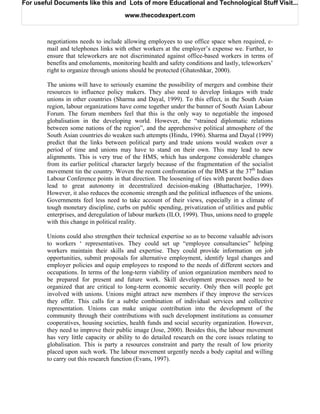 For useful Documents like this and Lots of more Educational and Technological Stuff Visit...

                                      www.thecodexpert.com



        negotiations needs to include allowing employees to use office space when required, e-
        mail and telephones links with other workers at the employer’s expense we. Further, to
        ensure that teleworkers are not discriminated against office-based workers in terms of
        benefits and emoluments, monitoring health and safety conditions and lastly, teleworkers’
        right to organize through unions should be protected (Ghatoshkar, 2000).

        The unions will have to seriously examine the possibility of mergers and combine their
        resources to influence policy makers. They also need to develop linkages with trade
        unions in other countries (Sharma and Dayal, 1999). To this effect, in the South Asian
        region, labour organizations have come together under the banner of South Asian Labour
        Forum. The forum members feel that this is the only way to negotiable the imposed
        globalisation in the developing world. However, the “strained diplomatic relations
        between some nations of the region”, and the apprehensive political atmosphere of the
        South Asian countries do weaken such attempts (Hindu, 1996). Sharma and Dayal (1999)
        predict that the links between political party and trade unions would weaken over a
        period of time and unions may have to stand on their own. This may lead to new
        alignments. This is very true of the HMS, which has undergone considerable changes
        from its earlier political character largely because of the fragmentation of the socialist
        movement tin the country. Woven the recent confrontation of the BMS at the 37th Indian
        Labour Conference points in that direction. The loosening of ties with parent bodies does
        lead to great autonomy in decentralized decision-making (Bhattacharjee, 1999).
        However, it also reduces the economic strength and the political influences of the unions.
        Governments feel less need to take account of their views, especially in a climate of
        tough monetary discipline, curbs on public spending, privatization of utilities and public
        enterprises, and deregulation of labour markets (ILO, 1999). Thus, unions need to grapple
        with this change in political reality.

        Unions could also strengthen their technical expertise so as to become valuable advisors
        to workers ‘ representatives. They could set up “employee consultancies” helping
        workers maintain their skills and expertise. They could provide information on job
        opportunities, submit proposals for alternative employment, identify legal changes and
        employer policies and equip employees to respond to the needs of different sectors and
        occupations. In terms of the long-term viability of union organization members need to
        be prepared for present and future work. Skill development processes need to be
        organized that are critical to long-term economic security. Only then will people get
        involved with unions. Unions might attract new members if they improve the services
        they offer. This calls for a subtle combination of individual services and collective
        representation. Unions can make unique contribution into the development of the
        community through their contributions with such development institutions as consumer
        cooperatives, housing societies, health funds and social security organization. However,
        they need to improve their public image (Jose, 2000). Besides this, the labour movement
        has very little capacity or ability to do detailed research on the core issues relating to
        globalisation. This is party a resources constraint and party the result of low priority
        placed upon such work. The labour movement urgently needs a body capital and willing
        to carry out this research function (Evans, 1997).
 