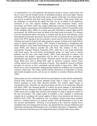 For useful Documents like this and Lots of more Educational and Technological Stuff Visit...

                                       www.thecodexpert.com



        As representative of a well-organized and articulate group in society, trade unions will
        have to move into the broader terrain of defending economic and social rights. Sharma
        and Dayal (1999) state that Indian trade unions operate within their own domain and do
        not actively coordinate with other social groups or movements. Trade unions today face
        the challenges of convincing the public that they can act on behalf of all employees,
        unionized or not. This requires building alliances with community bodies, social
        movements and NGOs which may require addressing concerns of communities, ethnic
        groups, religious organizations and neighborhood association which lie beyond the realm
        of the workplace (Jose, 2000). In so many areas like child labour, human rights and the
        environment, the NGOs have been far ahead of the trade union movement. For instance
        even the international labour movement is nowhere near the power and influence of the
        international environment movement. Pressure from the environment all obey has shaped
        much of the WTO agenda on the environment. Lessons must be learnt from these groups.
        Alliances must also be forged with other progressive groups working in the trade field on
        issues of shared importance (Evans, 1997). Instead of bemoaning or complaining that
        NGOs indulge in some under hand dealings to get money, trade unions need to carefully
        study NGOs, and wherever possible ally with them. One instance of this is the
        international Transport Workers Federation (ITF), which has a very good relationship
        with Green peace, the well known environmental group, on issues such as marine
        pollution and the toxic waste trade (Smith, 1999). Union movement in alliance with
        environment and people’s organization will be able to deal with the onslaught of
        globalisation and repression that it brings. Therefore unions will have to take the public
        along. When they want to defend their right on exclusive economic interest where
        workers interest are in conflict with those of society. They should be viewed as efficient
        providers of services to their constituents and the public at large (Jose, 2000). They
        should act as a true social partner, helping people outside the workplace and voicing their
        concerns collectively. The unions should consider themselves as instrument of society
        and should strengthen society and not just its members in isolation (Sharma and Dayal,
        1999).

        Indian unions are also confronted with the low participation of rank and file membership.
        General body meetings are poorly attended except when it comes to wages, bonus,
        festival payments or some other financial benefits. The workers regard unions in
        instrumental terms. Therefore the decision-making will have to be democratic (Sharma
        and Dayal 1999). The changing profile of workers has given impetus to individualism,
        coupled with new strategies to make employees identify more closely with the company.
        Trade unions have to adapt their structure and strategies in order to represent workers in
        the new environment. The simple notion of solidarity is now outdated, a modernized
        concept has to encompass the mutual support of those whose positions and interest are
        different (Zoll, 1996). This traditional view of solidarity wherein trade union members
        perceive a common interest is in constant conflict with individualization. It has to take
        into account individualism “ Diversity is not primarily to be a faced by starting from a
        postulated units, but starting from diversity, one should look for concrete differences and
        similarities and develop differentiated views of solidarity from them. (Valkenburg, 1996).
        This is the need of the hour given the fragmented nature of Indian trade unions today.
 