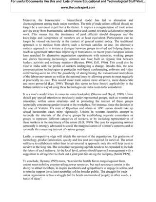 For useful Documents like this and Lots of more Educational and Technological Stuff Visit...

                                       www.thecodexpert.com



        Moreover, the bureaucratic – hierarchical model has led to alienation and
        disentanglement among trade union members. The role of trade unions official should no
        longer be a universal expert but a facilitator. It implies a reorganization of trade union
        activity away from bureaucratic, administrative and control towards collaborative project
        work. This means that the dominance of paid officials should disappear and the
        knowledge and competence of members are at least equivalent. Participation can no
        longer be viewed exclusively in the context of general central policy. The traditional
        approach is to mediate from above; such a formula satisfies no one. An alternative
        modern approach is to initiate a dialogue between groups involved and helping them to
        reach an agreement rather than improving it from above. In recent years European unions
        have searched for alternative organization experiments with networks, working groups
        and circles becoming increasingly common and have built an organic link between
        leaders, activists and ordinary members (Hyman, 1996; Zoll, 1996). This could also be
        tried in India with the profile of workers undergoing a change. Besides this, the new
        communications technologies-in particular web-based conferencing, software and video
        conferencing-seem to offer the possibility of strengthening the transactional institutions
        of the labour movement as well as the national ones by allowing groups to meet regularly
        at practically no cost. This would make trade unions more attractive, more democratic
        and more powerful (Lee, 1998). Though this seems to have limited applicability in the
        Indian context a way of using these technologies in India needs to be considered.

        It is a man’s world when it comes to union leadership (Sharma and Dayal, 1999). Union
        should pay special attention to previously under-represented groups, such as women and
        minorities, within union structures and in promoting the interest of these groups
        (especially concerning gender issues) in the workplace. For instance, since the decision in
        the case of Vishaka V/s state of Rajasthan and others in 1997 unions should take up
        sexual harassment cases more vigorously. Unions in western countries attempt to
        reconcile the interests of the diverse groups by establishing separate committees or
        groups to represent different categories of workers, or by including representatives of
        these workers in the machinery of the union (ILO, 1999). The case for organizing women
        separately is strongly advocated to avoid the marginalisation of women’s concerns and to
        reconcile the competing interest of various groups.

        Lastly, a competitive edge will decide the survival of the organization. Up gradation of
        technology, product innovation, quality and low cost are required for survival. The union
        will have to collaborate rather than be adversarial in approach: only this will help them to
        survive in the long run. The collective bargaining agenda needs to be expanded to include
        the future of each industry. At the local level, unions should approach management with a
        suggestion to sit together to chalk out a joint plan for saving the company (Smith 1999).

        To conclude, Hyman (1999) states, “to resist the hostile forces ranged against them,
        unions must mobilize countervailing power resources; but such resources consist in the
        ability to attract members, to inspire membe4rs and sympathizers to engage in action, and
        to win the support (or at least neutrality) of the broader public. The struggle for trade
        union organisaion is thus a struggle for the hearts and minds of people; in other words, a
        battle of ideas”.
 