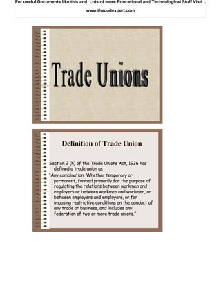 For useful Documents like this and Lots of more Educational and Technological Stuff Visit...

                                  www.thecodexpert.com




                      Definition of Trade Union

                Section 2 (h) of the Trade Unions Act, 1926 has
                  defined a trade union as
                “Any combination, Whether temporary or
                  permanent, formed primarily for the purpose of
                  regulating the relations between workmen and
                  employers,or between workmen and workmen, or
                  between employers and employers, or for
                  imposing restrictive conditions on the conduct of
                  any trade or business, and includes any
                  federation of two or more trade unions.”
 