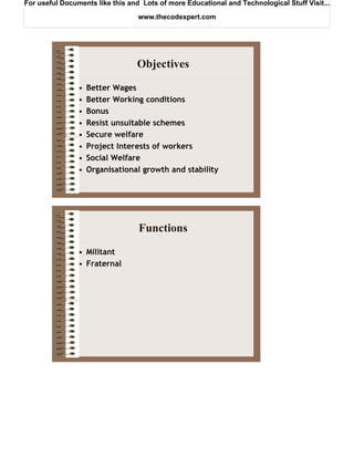For useful Documents like this and Lots of more Educational and Technological Stuff Visit...

                                  www.thecodexpert.com




                                 Objectives
                •   Better Wages
                •   Better Working conditions
                •   Bonus
                •   Resist unsuitable schemes
                •   Secure welfare
                •   Project Interests of workers
                •   Social Welfare
                •   Organisational growth and stability




                                  Functions
                • Militant
                • Fraternal
 