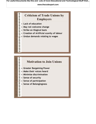 For useful Documents like this and Lots of more Educational and Technological Stuff Visit...

                                  www.thecodexpert.com




                     Criticism of Trade Unions by
                              Employers
                •   Lack of education
                •   May not welcome change
                •   Strike on Illogical basis
                •   Creation of Artificial scanity of labour
                •   Undue demands relating to wages




                       Motivation to Join Unions
                •   Greater Bargaining Power
                •   Make their voices heard
                •   Minimise discrimination
                •   Sense of security
                •   Sense of participation
                •   Sense of Belongingness
 